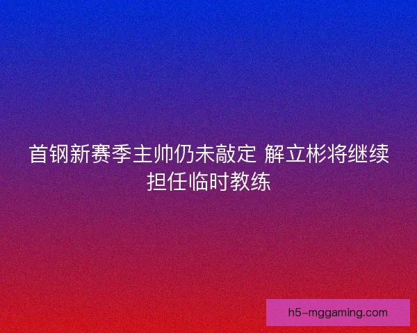 首钢新赛季主帅仍未敲定 解立彬将继续担任临时教练