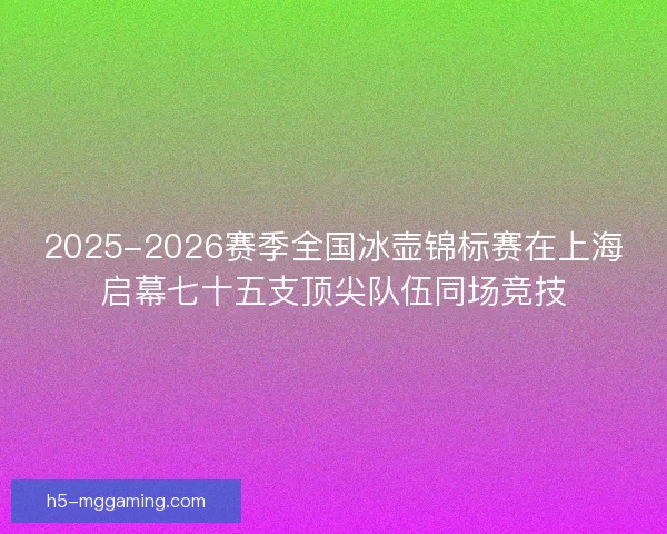 2025-2026赛季全国冰壶锦标赛在上海启幕七十五支顶尖队伍同场竞技